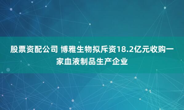 股票资配公司 博雅生物拟斥资18.2亿元收购一家血液制品生产企业