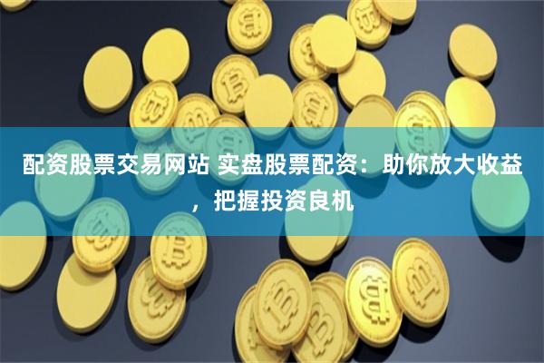 配资股票交易网站 实盘股票配资：助你放大收益，把握投资良机