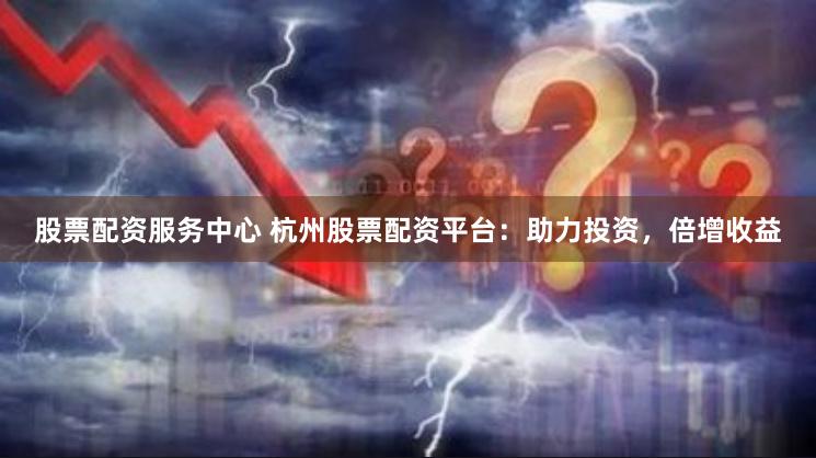 股票配资服务中心 杭州股票配资平台：助力投资，倍增收益