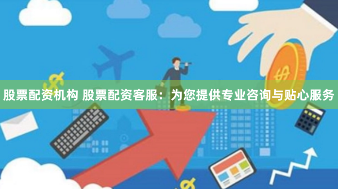 股票配资机构 股票配资客服：为您提供专业咨询与贴心服务