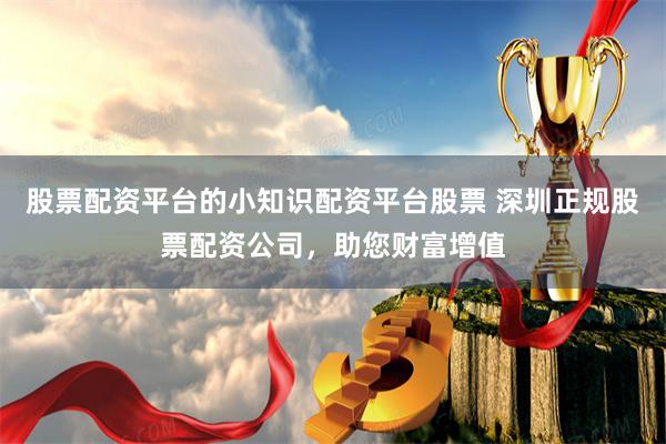 股票配资平台的小知识配资平台股票 深圳正规股票配资公司，助您财富增值